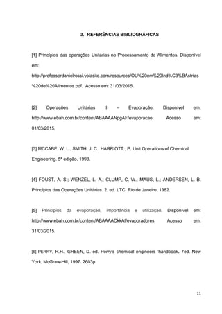 11
3. REFERÊNCIAS BIBLIOGRÁFICAS
[1] Princípios das operações Unitárias no Processamento de Alimentos. Disponível
em:
http://professordanielrossi.yolasite.com/resources/OU%20em%20Ind%C3%BAstrias
%20de%20Alimentos.pdf. Acesso em: 31/03/2015.
[2] Operações Unitárias II – Evaporação. Disponível em:
http://www.ebah.com.br/content/ABAAAANpgAF/evaporacao. Acesso em:
01/03/2015.
[3] MCCABE, W. L., SMITH, J. C., HARRIOTT., P. Unit Operations of Chemical
Engineering. 5ª edição. 1993.
[4] FOUST, A. S.; WENZEL, L. A.; CLUMP, C. W.; MAUS, L.; ANDERSEN, L. B.
Princípios das Operações Unitárias. 2. ed. LTC, Rio de Janeiro, 1982.
[5] Princípios da evaporação, importância e utilização. Disponível em:
http://www.ebah.com.br/content/ABAAAACkkAI/evaporadores. Acesso em:
31/03/2015.
[6] PERRY, R.H., GREEN, D. ed. Perry’s chemical engineers ‘handbook. 7ed. New
York: McGraw-Hill, 1997. 2603p.
 