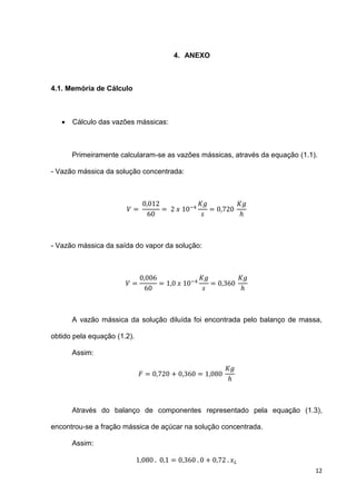 12
4. ANEXO
4.1. Memória de Cálculo
 Cálculo das vazões mássicas:
Primeiramente calcularam-se as vazões mássicas, através da equação (1.1).
- Vazão mássica da solução concentrada:
- Vazão mássica da saída do vapor da solução:
A vazão mássica da solução diluída foi encontrada pelo balanço de massa,
obtido pela equação (1.2).
Assim:
Através do balanço de componentes representado pela equação (1.3),
encontrou-se a fração mássica de açúcar na solução concentrada.
Assim:
 
