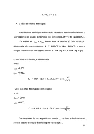 13
 Cálculo de entalpia da solução:
Para o cálculo de entalpia da solução foi necessário determinar inicialmente o
calor específico da solução concentrada e da alimentação, através da equação (1.4).
Os valores de e encontrados na literatura [6] para a solução
concentrada são respectivamente, 4,197 KJ/Kg.ºC e 1,260 KJ/Kg.ºC, e para a
solução da alimentação são respectivamente 4,189 KJ/Kg.ºC e 1,260 KJ/Kg.ºC [6].
- Calor específico da solução concentrada:
Onde:
= 0,850;
= 0,150.
- Calor específico da solução de alimentação:
Onde:
= 0,900;
= 0,100.
Com os valores de calor especifico da solução concentrada e da alimentação,
pode-se calcular a entalpia da solução pela equação (1.5).
 