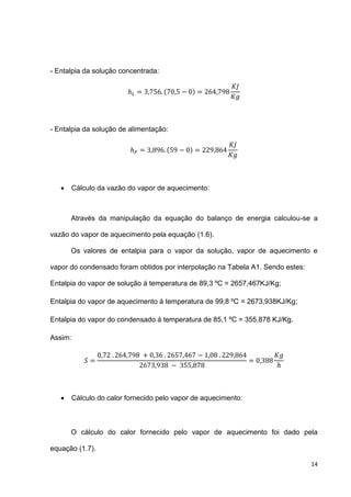 14
- Entalpia da solução concentrada:
( )
- Entalpia da solução de alimentação:
( )
 Cálculo da vazão do vapor de aquecimento:
Através da manipulação da equação do balanço de energia calculou-se a
vazão do vapor de aquecimento pela equação (1.6).
Os valores de entalpia para o vapor da solução, vapor de aquecimento e
vapor do condensado foram obtidos por interpolação na Tabela A1. Sendo estes:
Entalpia do vapor de solução á temperatura de 89,3 ºC = 2657,467KJ/Kg;
Entalpia do vapor de aquecimento á temperatura de 99,8 ºC = 2673,938KJ/Kg;
Entalpia do vapor do condensado á temperatura de 85,1 ºC = 355,878 KJ/Kg.
Assim:
 Cálculo do calor fornecido pelo vapor de aquecimento:
O cálculo do calor fornecido pelo vapor de aquecimento foi dado pela
equação (1.7).
 