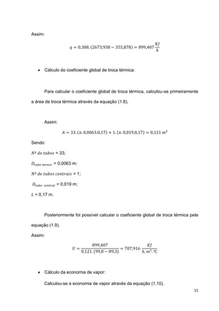 15
Assim:
( )
 Cálculo do coeficiente global de troca térmica:
Para calcular o coeficiente global de troca térmica, calculou-se primeiramente
a área de troca térmica através da equação (1.8).
Assim:
( ) ( )
Sendo:
= 33;
= 0,0063 m;
= 1;
= 0,019 m;
= 0,17 m.
Posteriormente foi possível calcular o coeficiente global de troca térmica pela
equação (1.9).
Assim:
( )
 Cálculo da economia de vapor:
Calculou-se a economia de vapor através da equação (1.10).
 