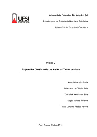 Universidade Federal de São João Del Rei
Departamento de Engenharia Química e Estatística
Laboratório de Engenharia Química II
Prática 2
Evaporador Contínuo de Um Efeito de Tubos Verticais
Anna Luisa Silva Cotta
Júlia Paula de Oliveira Júlio
Camylla Karen Sales Silva
Maysa Martins Almeida
Tássia Caroline Passos Pereira
Ouro Branco, Abril de 2015.
 