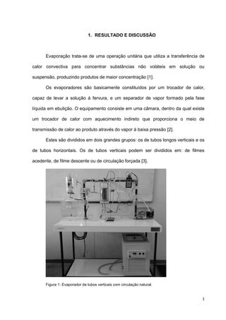 1
1. RESULTADO E DISCUSSÃO
Evaporação trata-se de uma operação unitária que utiliza a transferência de
calor convectiva para concentrar substâncias não voláteis em solução ou
suspensão, produzindo produtos de maior concentração [1].
Os evaporadores são basicamente constituídos por um trocador de calor,
capaz de levar a solução à fervura, e um separador de vapor formado pela fase
líquida em ebulição. O equipamento consiste em uma câmara, dentro da qual existe
um trocador de calor com aquecimento indireto que proporciona o meio de
transmissão de calor ao produto através do vapor à baixa pressão [2].
Estes são divididos em dois grandes grupos: os de tubos longos verticais e os
de tubos horizontais. Os de tubos verticais podem ser divididos em: de filmes
acedente, de filme descente ou de circulação forçada [3].
Figura 1: Evaporador de tubos verticais com circulação natural.
 