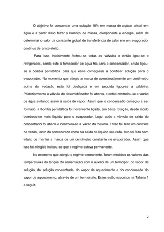 2
O objetivo foi concentrar uma solução 10% em massa de açúcar cristal em
água e a partir disso fazer o balanço de massa, componente e energia, além de
determinar o valor da constante global de transferência de calor em um evaporador
contínuo de único efeito.
Para isso, inicialmente fechou-se todas as válvulas e então ligou-se o
refrigerador, sendo este o fornecedor de água fria para o condensador. Então ligou-
se a bomba peristáltica para que essa começasse a bombear solução para o
evaporador. No momento que atingiu a marca de aproximadamente um centímetro
acima da vedação esta foi desligada e em seguida ligou-se a caldeira.
Posteriormente a válvula do desumidificador foi aberta, e então controlou-se a vazão
de água evitando assim a saída de vapor. Assim que o condensado começou a ser
formado, a bomba peristáltica foi novamente ligada, em baixa rotação, desde modo
bombeou-se mais líquido para o evaporador. Logo após a válvula de saída do
concentrado foi aberta e controlou-se a vazão da mesma. Então foi feito um controle
de vazão, tanto do concentrado como na saída de líquido saturado. Isto foi feito com
intuito de manter a marca de um centímetro constante no evaporador. Assim que
isso foi atingido indicou-se que o regime estava permanente.
No momento que atingiu o regime permanente, foram medidos os valores das
temperaturas do tanque de alimentação com o auxílio de um termopar, do vapor da
solução, da solução concentrada, do vapor de aquecimento e do condensado do
vapor de aquecimento, através de um termostato. Estes estão expostos na Tabela 1
a seguir.
 