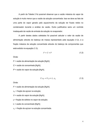 4
A partir da Tabela 2 foi possível observar que a vazão mássica do vapor da
solução é muito menor que a vazão da solução concentrada. Isso se deve ao fato de
uma parte do vapor gerado pelo aquecimento da solução ter ficado retido no
condensador durante a análise da vazão. Outra justificativa seria um controle
inadequado da vazão de entrada da solução no evaporador.
A partir destes dados coletados foi possível calcular o valor da vazão de
alimentação através do balanço de massa representado pela equação (1.2), e a
fração mássica da solução concentrada através do balanço de componentes que
está exibido na equação (1.3).
(1.2)
Onde:
F = vazão de alimentação da solução [Kg/h];
C = vazão do concentrado [Kg/h];
P = vazão do vapor da solução [Kg/h].
(1.3)
Onde:
F = vazão de alimentação da solução [Kg/h];
= fração de açúcar na solução;
V = vazão do vapor da solução [Kg/h];
= fração de sólidos no vapor da solução;
L = vazão do concentrado [Kg/h];
= fração de açúcar na solução concentrada.
 