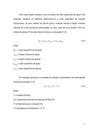 5
Com essa fração mássica e com os dados de calor específico da água e da
sacarose retirados da literatura determinou-se o calor específico da solução
concentrada. Já para realizar tal cálculo para a solução diluída a fração mássica
utilizada foi a da corrente de alimentação, ou seja, essa era uma solução 10% em
massa de açúcar. Para este cálculo utilizou-se a equação (1.4).
(1.4)
Onde:
Cp,L = calor específico da solução;
= fração mássica da água;
= fração mássica do açúcar;
= calor específico da água;
= calor específico do açúcar.
Em seguida calculou-se a entalpia da solução concentrada e de alimentação
através da equação (1.5).
( ) (1.5)
Onde:
h = entalpia [KJ/Kg];
Cp= capacidade calorífica da solução [KJ/Kg.ºC];
T= temperatura que a solução [ºC];
T*
= temperatura de referência = 0 °C.
 