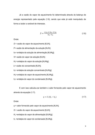 6
Já a vazão do vapor de aquecimento foi determinada através do balanço de
energia representado pela equação (1.6), sendo que este já está manipulado de
forma a isolar a variável de interesse.
(1.6)
Onde:
S = vazão do vapor de aquecimento [KJ/h];
F= vazão de alimentação da solução [KJ/h];
hF= entalpia da solução de alimentação [KJ/Kg];
V= vazão do vapor da solução [KJ/h];
Hv= entalpia do vapor da solução [KJ/Kg];
L= vazão do concentrado [KJ/h];
hL= entalpia da solução concentrada [KJ/Kg];
Hs= entalpia do vapor de aquecimento [KJ/Kg];
hc= entalpia do vapor do condensado [KJ/Kg].
E com isso calculou-se também o calor fornecido pelo vapor de aquecimento
através da equação (1.7).
( ) (1.7)
Onde:
q = calor fornecido pelo vapor de aquecimento [KJ/h];
S = vazão do vapor de aquecimento [KJ/h];
Hs =entalpia do vapor de alimentação [KJ/Kg];
hc =entalpia do vapor do condensado [KJ/Kg].
 