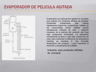 EVAPORADOR DE PELICULA AGITADA

                  Evaporación por película fina agitada ha resultado
                  muy exitosa con productos difíciles de procesar.
                  Poniéndolo     simplemente,       este     método
                  rápidamente separa los componentes volátiles de
                  los componentes menos volátiles usando
                  transferencia indirecta de calor y agitación
                  mecánica de la película del producto que fluye
                  bajo condiciones controladas. La separación
                  normalmente se lleva a cabo bajo condiciones de
                  vacío para maximizar la diferencia de temperatura
                  mientras se mantiene la mas favorable
                  temperatura del producto, y para maximizar la
                  remoción y recuperación de volátiles.

                   Industria para productos difíciles
                   de procesar
 