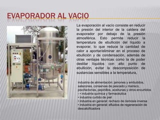 EVAPORADOR AL VACIO
                La evaporación al vacío consiste en reducir
                la presión del interior de la caldera del
                evaporador por debajo de la presión
                atmosférica. Esto permite reducir la
                temperatura de ebullición del líquido a
                evaporar, lo que reduce la cantidad de
                calor a aportar/eliminar en el proceso de
                ebullición y de condensación, además de
                otras ventajas técnicas como la de poder
                destilar líquidos con alto punto de
                ebullición, evitar la descomposición de
                sustancias sensibles a la temperatura,

                industria de alimentación: jamones y embutidos,
                salazones, conservas de pescado y marisco,
                piscifactorías, pepinillos, aceitunas y otros encurtidos
                - • industria química y farmacéutica
                • industria curtido de piel
                • industria en general: rechazo de ósmosis inversa
                • industria en general: efluidos de regeneración de
                descalcificadora
 