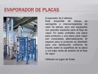 EVAPORADOR DE PLACAS
              Evaporador de 2 efectos
              Este ensamble de placas es
              semejante a intercambiadores de
              calor de placas, pero son equipados
              con grandes espacios para el flujo de
              vapor. En estas unidades una placa
              para producto y una placa para vapor
              son conectadas alternadamente. El
              espacio para el producto es diseñado
              para una distribución uniforme de
              líquido sobre la superficie de la placa
              y una baja caída de presión en la fase
              de vapor

              Utilizado en jugos de frutas
 