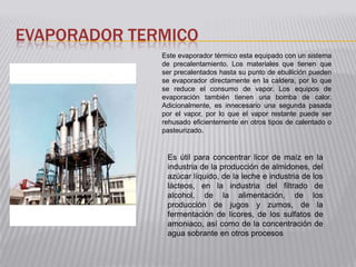 EVAPORADOR TERMICO
              Este evaporador térmico esta equipado con un sistema
              de precalentamiento. Los materiales que tienen que
              ser precalentados hasta su punto de ebullición pueden
              se evaporador directamente en la caldera, por lo que
              se reduce el consumo de vapor. Los equipos de
              evaporación también tienen una bomba de calor.
              Adicionalmente, es innecesario una segunda pasada
              por el vapor, por lo que el vapor restante puede ser
              rehusado eficientemente en otros tipos de calentado o
              pasteurizado.


               Es útil para concentrar licor de maíz en la
               industria de la producción de almidones, del
               azúcar líquido, de la leche e industria de los
               lácteos, en la industria del filtrado de
               alcohol, de la alimentación, de los
               producción de jugos y zumos, de la
               fermentación de licores, de los sulfatos de
               amoniaco, así como de la concentración de
               agua sobrante en otros procesos
 