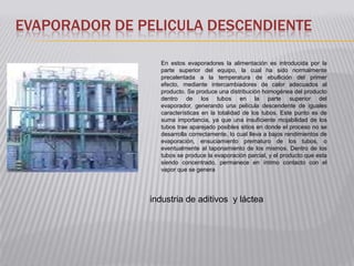 EVAPORADOR DE PELICULA DESCENDIENTE

                 En estos evaporadores la alimentación es introducida por la
                 parte superior del equipo, la cual ha sido normalmente
                 precalentada a la temperatura de ebullición del primer
                 efecto, mediante intercambiadores de calor adecuados al
                 producto. Se produce una distribución homogénea del producto
                 dentro de los tubos en la parte superior del
                 evaporador, generando una película descendente de iguales
                 características en la totalidad de los tubos. Este punto es de
                 suma importancia, ya que una insuficiente mojabilidad de los
                 tubos trae aparejado posibles sitios en donde el proceso no se
                 desarrolla correctamente, lo cual lleva a bajos rendimientos de
                 evaporación, ensuciamiento prematuro de los tubos, o
                 eventualmente al taponamiento de los mismos. Dentro de los
                 tubos se produce la evaporación parcial, y el producto que esta
                 siendo concentrado, permanece en íntimo contacto con el
                 vapor que se genera




               industria de aditivos y láctea
 