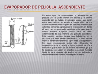EVAPORADOR DE PELICULA ASCENDIENTE
                En estos tipos de evaporadores la alimentación se
                produce por la parte inferior del equipo y la misma
                asciende por los tubos. El principio teórico que tienen
                estos evaporadores se asimila al 'efecto sifón', ya que
                cuando la alimentación se pone en contacto con los tubos
                calientes, comienza a producirse la evaporación, en donde
                el vapor se va generando paulatinamente hasta que el
                mismo, empieza a ejercer presión hacia los tubos,
                determinando de esta manera, una película ascendente.
                Esta presión, también genera una turbulencia en el
                producto que está siendo concentrado, lo que permite
                mejor la transferencia térmica, y por ende, la evaporación.
                En estos evaporadores existe alta diferencia de
                temperaturas entre la pared y el líquido en ebullición. Cabe
                mencionar que la altura de los mismos es limitada, ya que
                la capacidad del vapor en arrastrar la película formada
                hacia la parte superior del equipo no es suficiente y
                determina la altura máxima posible para el diseño.
 