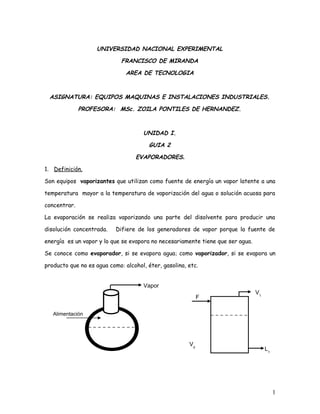 UNIVERSIDAD NACIONAL EXPERIMENTAL
FRANCISCO DE MIRANDA
AREA DE TECNOLOGIA
ASIGNATURA: EQUIPOS MAQUINAS E INSTALACIONES INDUSTRIALES.
PROFESORA: MSc. ZOILA PONTILES DE HERNANDEZ.
UNIDAD I.
GUIA 2
EVAPORADORES.
1. Definición.
Son equipos vaporizantes que utilizan como fuente de energía un vapor latente a una
temperatura mayor a la temperatura de vaporización del agua o solución acuosa para
concentrar.
La evaporación se realiza vaporizando una parte del disolvente para producir una
disolución concentrada. Difiere de los generadores de vapor porque la fuente de
energía es un vapor y lo que se evapora no necesariamente tiene que ser agua.
Se conoce como evaporador, si se evapora agua; como vaporizador, si se evapora un
producto que no es agua como: alcohol, éter, gasolina, etc.
1
Alimentación
Vapor
F
V1
V0
L1
 