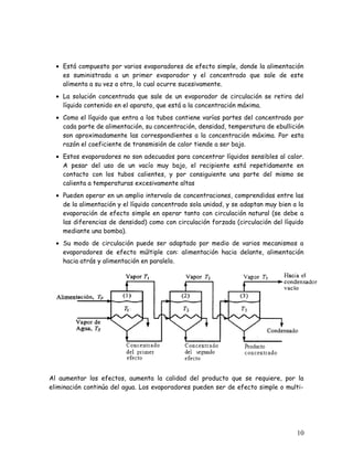 • Está compuesto por varios evaporadores de efecto simple, donde la alimentación
es suministrada a un primer evaporador y el concentrado que sale de este
alimenta a su vez a otro, lo cual ocurre sucesivamente.
• La solución concentrada que sale de un evaporador de circulación se retira del
líquido contenido en el aparato, que está a la concentración máxima.
• Como el líquido que entra a los tubos contiene varías partes del concentrado por
cada parte de alimentación, su concentración, densidad, temperatura de ebullición
son aproximadamente las correspondientes a la concentración máxima. Por esta
razón el coeficiente de transmisión de calor tiende a ser bajo.
• Estos evaporadores no son adecuados para concentrar líquidos sensibles al calor.
A pesar del uso de un vacío muy bajo, el recipiente está repetidamente en
contacto con los tubos calientes, y por consiguiente una parte del mismo se
calienta a temperaturas excesivamente altas
• Pueden operar en un amplio intervalo de concentraciones, comprendidas entre las
de la alimentación y el líquido concentrado sola unidad, y se adaptan muy bien a la
evaporación de efecto simple en operar tanto con circulación natural (se debe a
las diferencias de densidad) como con circulación forzada (circulación del líquido
mediante una bomba).
• Su modo de circulación puede ser adaptado por medio de varios mecanismos a
evaporadores de efecto múltiple con: alimentación hacia delante, alimentación
hacia atrás y alimentación en paralelo.
Al aumentar los efectos, aumenta la calidad del producto que se requiere, por la
eliminación continúa del agua. Los evaporadores pueden ser de efecto simple o multi-
10
 