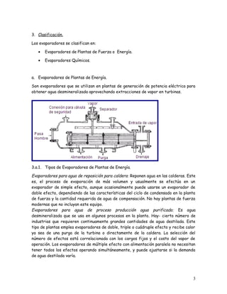 3. Clasificación.
Los evaporadores se clasifican en:
• Evaporadores de Plantas de Fuerza o Energía.
• Evaporadores Químicos.
a. Evaporadores de Plantas de Energía.
Son evaporadores que se utilizan en plantas de generación de potencia eléctrica para
obtener agua desmineralizada aprovechando extracciones de vapor en turbinas.
3.a.1. Tipos de Evaporadores de Plantas de Energía.
Evaporadores para agua de reposición para caldera: Reponen agua en las calderas. Este
es, el proceso de evaporación de más volumen y usualmente se efectúa en un
evaporador de simple efecto, aunque ocasionalmente puede usarse un evaporador de
doble efecto, dependiendo de las características del ciclo de condensado en la planta
de fuerza y la cantidad requerida de agua de compensación. No hay plantas de fuerza
modernas que no incluyan este equipo.
Evaporadores para agua de proceso producción agua purificada: Es agua
desmineralizada que se usa en algunos procesos en la planta. Hay- cierto número de
industrias que requieren continuamente grandes cantidades de agua destilada. Este
tipo de plantas emplea evaporadores de doble, triple o cuádruple efecto y recibe calor
ya sea de una purga de la turbina o directamente de la caldera. La selección del
número de efectos está correlacionada con los cargos fijos y el costo del vapor de
operación. Los evaporadores de múltiple efecto con alimentación paralela no necesitan
tener todos los efectos operando simultáneamente, y puede ajustarse si la demanda
de agua destilada varía.
3
 