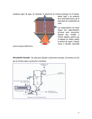 condensa vapor de agua. Al comenzar la ebullición se forman burbujas en el líquido,
dando lugar a un aumento
de la velocidad lineal y de la
velocidad de transmisión de
calor.
Los evaporadores de tubos
largos son especialmente
eficaces para concentrar
líquidos que tienden a
formar espuma, puesto que
la espuma se rompe cuando
la mezcla de vapor y líquido
choca a elevada velocidad
contra la placa deflectora.
Circulación forzada: Se usan para líquidos o soluciones viscosas, corrosivas y en las
que se forman sales o productos cristalinos.
8
 