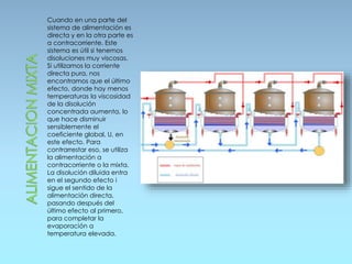 Cuando en una parte del
sistema de alimentación es
directa y en la otra parte es
a contracorriente. Este
sistema es útil si tenemos
disoluciones muy viscosas.
Si utilizamos la corriente
directa pura, nos
encontramos que el último
efecto, donde hay menos
temperaturas la viscosidad
de la disolución
concentrada aumenta, lo
que hace disminuir
sensiblemente el
coeficiente global, U, en
este efecto. Para
contrarrestar eso, se utiliza
la alimentación a
contracorriente o la mixta.
La disolución diluida entra
en el segundo efecto i
sigue el sentido de la
alimentación directa,
pasando después del
último efecto al primero,
para completar la
evaporación a
temperatura elevada.
 