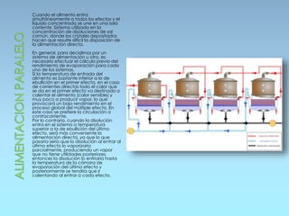 Cuando el alimento entra
simultáneamente a todos los efectos y el
líquido concentrado se une en una sola
corriente. Sistema utilizado en la
concentración de disoluciones de sal
común, donde los cristales depositados
hacen que resulte difícil la disposición de
la alimentación directa.
En general, para decidirnos por un
sistema de alimentación u otro, es
necesario efectuar el cálculo previo del
rendimiento de evaporación para cada
uno de los sistemas.
Si la temperatura de entrada del
alimento es bastante inferior a la de
ebullición en el primer efecto, en el caso
de corrientes directas todo el calor que
se da en el primer efecto va destinado a
calentar el alimento (calor sensible) y
muy poco a producir vapor, lo que
provocará un bajo rendimiento en el
proceso global del múltiple efecto. En
este caso se prefiere la circulación a
contracorriente.
Por lo contrario, cuando la disolución
entra en el sistema a temperatura
superior a la de ebullición del último
efecto, será más conveniente la
alimentación directa, ya que lo que
pasaría sería que la disolución al entrar al
último efecto lo vaporizaría
parcialmente, produciendo un vapor
que no tiene utilidades posteriores,
entonces la disolución lo enfriaría hasta
la temperatura de la cámara de
evaporación del último efecto y
posteriormente se tendría que ir
calentando al entrar a cada efecto.
 
