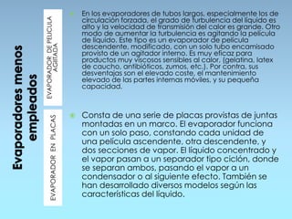 EVAPORADORDEPELICULA
AGIITADAEVAPORADORENPLACAS
 En los evaporadores de tubos largos, especialmente los de
circulación forzada, el grado de turbulencia del líquido es
alto y la velocidad de transmisión del calor es grande. Otro
modo de aumentar la turbulencia es agitando la película
de líquido. Este tipo es un evaporador de película
descendente, modificado, con un solo tubo encamisado
provisto de un agitador interno. Es muy eficaz para
productos muy viscosos sensibles al calor, (gelatina, latex
de caucho, antibióticos, zumos, etc.). Por contra, sus
desventajas son el elevado coste, el mantenimiento
elevado de las partes internas móviles, y su pequeña
capacidad.
 Consta de una serie de placas provistas de juntas
montadas en un marco. El evaporador funciona
con un solo paso, constando cada unidad de
una película ascendente, otra descendente, y
dos secciones de vapor. El líquido concentrado y
el vapor pasan a un separador tipo ciclón, donde
se separan ambos, pasando el vapor a un
condensador o al siguiente efecto. También se
han desarrollado diversos modelos según las
características del líquido.
 