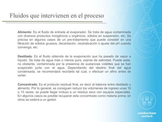 Fluidos que intervienen en el proceso
Alimento: Es el fluido de entrada al evaporador. Se trata de agua contaminada
con diversos productos inorgánicos u orgánicos, sólidos en suspensión, etc. Se
precisa en algunos casos de un pre-tratamiento que puede consistir en una
filtración de sólidos gruesos, decantación, neutralización o ajuste del pH cuando
convenga, etc.
Destilado: Es el fluido obtenido de la evaporación que ha pasado de vapor a
líquido. Se trata de agua más o menos pura, exenta de salinidad. Puede estar,
no obstante, contaminada por la presencia de sustancias volátiles que se han
evaporado junto con el agua. Dependiendo del destino final del agua
condensada, se recomendará reciclarla tal cual, o efectuar un afino antes de
verter.
Concentrado: Es el producto residual final, es decir el balance entre destilado y
alimento. Por lo general, se consiguen reducir los volúmenes de ingreso unas 10
o 15 veces; se puede llegar incluso a un residuo seco con equipos especiales.
En algunos casos es posible recuperar este concentrado como materia prima; en
otros se cederá a un gestor.
 