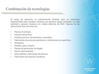 El rango de aplicación es prácticamente ilimitado, pero es totalmente
imprescindible para aquellas industrias que generan aguas residuales con alta
salinidad o generan residuos con niveles altísimos de DQO. Algunas de las
aplicaciones más comunes son:
• Plantas de energía.
• Industria alimentaria.
• Industria química, farmacéutica y cosmética.
• Fabricantes de productos galvánicos y tratamientos de superficies.
• Vertederos.
• Petróleo, gas y minería.
• Plantas de generación de biogás.
• Sector automovilístico.
• Artes gráficas y fabricantes de pinturas.
• Fabricantes de productos sanitarios.
Combinación de tecnologías
 
