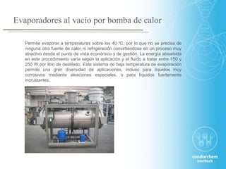 Permite evaporar a temperaturas sobre los 40 ºC, por lo que no se precisa de
ninguna otra fuente de calor ni refrigeración convirtiéndose en un proceso muy
atractivo desde el punto de vista económico y de gestión. La energía absorbida
en este procedimiento varía según la aplicación y el fluido a tratar entre 150 y
250 W por litro de destilado. Este sistema de baja temperatura de evaporación
permite una gran diversidad de aplicaciones, incluso para líquidos muy
corrosivos mediante aleaciones especiales, o para líquidos fuertemente
incrustantes.
Evaporadores al vacío por bomba de calor
 