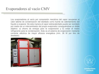 Los evaporadores al vacío por compresión mecánica del vapor recuperan el
calor latente de condensación del destilado como fuente de calentamiento del
líquido a evaporar. De esta manera el vapor sobrecalentado puede ser reciclado
por medio de un intercambiador del propio evaporador consiguiéndose un doble
objetivo: a) ahorro de energía para la evaporación y b) evitar el medio
refrigerante para la condensación. Este es el sistema de evaporación mediante
corriente eléctrica de mayor eficacia energética (mín. 36 W por litro de
destilado).
Evaporadores al vacío CMV
 