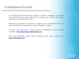 En Condorchem Envitech somos expertos el diseño e instalación de plantas
para el tratamiento de aguas y efluentes con vertido cero, o para la adecuación
del efluente a los límites de vertido.
Realizamos proyectos de ingeniería a medida para la implantación llaves en
mano de plantas de tratamiento de residuos líquidos en origen.
Si desea más información sobre nuestros evaporadores al vacío puede
acceder a: http://www.evaporadoresalvacio.com/
Para más información sobre nuestra compañía puede visitar nuestra web:
http://condorchem.com/
Condorchem Envitech
 