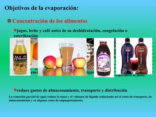 Objetivos de la evaporación:
Concentración de los alimentos
jugos, leche y café antes de su deshidratación, congelación o
esterilización
ahorro energético en las operaciones siguientes
reduce gastos de almacenamiento, transporte y distribución
La leche entera, la leche descremada, y el suero, se preconcentran por
evaporación antes de ser deshidratados por secado spray, secado a tambor o
secado por congelación.
La leche entera contiene 12,5% de sólidos totales y se concentra por evaporación
hasta un 40-50%.
Los granos de café se limpian y se tuestan (para el desarrollo del color: claro,
medio, oscuro y flavor) . Se muelen y los solubles se extraen con agua caliente
( a contracorriente en extractores de lecho estático o continuo). La solución que
deja el extractor tiene 15-28% de SS. Se enfría y se filtra. Luego se concentra
en evaporadores al vacío, usualmente de múltiple efectos de película
descendente, hasta un 60% de SS y finalmente se secan en sacadero spray o
por congelación.
El jugo de caña se obtiene en
molinos de rodillos y el de
remolacha se obtiene
cortando en rodajas la
remolacha y sometiéndola a
extracción con agua caliente a
55-85ºC, en extractores de
lecho estático o móvil a
contacorriente en múltiple
etapas.
Luego el extracto se purifica, se tamiza y
se carbonata. Se agrega lima y se
burbujea CO2. Se forman cristales de
carbonato de calcio, se sedimentan y se
filtran. El jugo se trata con SO2 para
evitar el pardeamiento enzimático, y se
filtra. Este jugo con un 15% de SS se
concentra en un evaporador de múltiple
efecto al vacío hasta un 50-60% de SS. Se
usan evaporadores de tubos cortos
verticales o evaporadores de platos.
Luego se concentra aún mas
en un evaporador de tubos
cortos de efecto único hasta la
sobresaturación. Se siembra
la solución para iniciar la
cristalización.
La remoción parcial de agua reduce la masa y el volumen de líquido reduciendo así el costo de transporte, de
almacanamiento y en algunos casos de empaquetamiento.
Muchos jugos de frutas son extraídos y concentrados en evaporadores de
alto vacío y a baja temperatura (20ºC). El concentrado se congela cerca
del área de crecimiento, y se transporta a otros lugares donde es diluido,
empaquetado y vendido como jugo de fruta frío. Por ejemplo el jugo de
naranja contiene un 12% de SS y se concentra hasta 65% de SS.
 