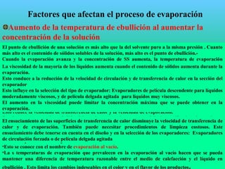 Factores que afectan el proceso de evaporación
Reducción del coeficiente de transmisión de calor
Posible elevación de la viscosidad durante el proceso al
aumentar la concentración
disminución del coeficiente global de transferencia de
calor
Posible alcance del límite de solubilidad
formación de cristales
Posible degradación térmica de los alimentos
evaporación a vacío
Posible formación de espumas
Pérdidas de material al ser arrastradas las espumas por el
vapor a la salida del evaporador
Aumento de la temperatura de ebullición al aumentar la
concentración de la solución
Posibles incrustaciones sobre las superficies de calentamiento
El punto de ebullición de una solución es más alto que la del solvente puro a la misma presión . Cuanto
más alto es el contenido de sólidos solubles de la solución, más alto es el punto de ebullición.-
Cuando la evaporación avanza y la concentración de SS aumenta, la temperatura de evaporación
aumenta.
Si la temperatura del vapor usada para calentar el líquido se mantiene constante, la diferencia de
temperatura entre él y el líquido que se evapora, disminuye
Esto disminuye la velocidad de transferencia de calor y la velocidad de evaporación.
Para mantener constante la velocidad de evaporación la presión de vapor debe aumentar
Por ejemplo, el aumento de ebullición de una solución de azúcar que contiene 50% SS es de 7ºC.
•Cuando la solución se va concentrando la temperatura de ebullición aumenta.
•La evaporación puede tomar algunos minutos o unas pocas horas. La exposición de los alimentos
líquidos a altas temperaturas por largos tiempos pueden causar cambios en el color y en el flavor de los
alimentos. Estos pueden ser deseables (caramelos toffe) o indeseables en el caso de líquidos sensibles al
calor ( jugos de frutas o leche)
•Para reducir los daños se debe reducir la presión en el evaporador por debajo de la presión
atmosférica por medio de condensadores, bombas de vacío o eyectores de vapor. Esto reduce la
temperatura a la cual el líquido se evapora.
•Típicamente la presión en el evaporador estará en un rango de 7,5 a 85 kPa abs que corresponden a
una temperatura de evaporación en el rango de 40 a 95ºC.
•El uso de presiones más bajas es antieconómico.
•Esto se conoce con el nombre de evaporación al vacío.
•La s temperaturas de evaporación que prevalecen en la evaporación al vacío hacen que se pueda
mantener una diferencia de temperatura razonable entre el medio de calefacción y el líquido en
ebullición . Esto limita los cambios indeseables en el color y en el flavor de los productos.
Algunos líquidos espuman cuando hierven vigorosamente en el evaporador : proteínas de la leche
descremada .
Esto reduce la velocidad de transferencia de calor y la velocidad de evaporación.
Resulta en una excesiva pérdida del producto con el vapor que deja la sección de calentamiento,
contamina el agua fría que se usa en los condensadores y conduce a problemas en los efluentes.
Se pueden usar antiespumantes, siempre y cuando estén permitidos
La viscosidad de la mayoría de los líquidos aumenta cuando el contenido de sólidos aumenta durante la
evaporación.
Esto conduce a la reducción de la velocidad de circulación y de transferencia de calor en la sección del
evaporador
Esto influye en la selección del tipo de evaporador: Evaporadores de película descendente para líquidos
moderadamente viscosos, y de película delgada agitada para líquidos muy viscosos.
El aumento en la viscosidad puede limitar la concentración máxima que se puede obtener en la
evaporación.
El ensuciamiento de las superficies de transferencia de calor disminuye la velocidad de transferencia de
calor y de evaporación. También puede necesitar procedimientos de limpieza costosos. Este
ensuciamiento debe tenerse en cuenta en el diseño y en la selección de los evaporadores: Evaporadores
de circulación forzada o de película delgada agitada
 