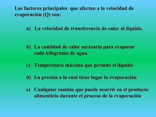 Los factores principales que afectan a la velocidad de
evaporación (Q) son:
a) La velocidad de transferencia de calor al líquido.
b) La cantidad de calor necesaria para evaporar
cada kilogramo de agua.
c) Temperatura máxima que permite el líquido
d) La presión a la cual tiene lugar la evaporación
e) Cualquier cambio que puede ocurrir en el producto
alimenticio durante el proceso de la evaporación
 