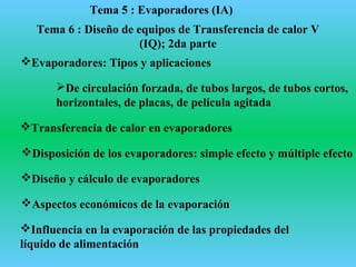 Tema 5 : Evaporadores (IA)
Evaporadores: Tipos y aplicaciones
De circulación forzada, de tubos largos, de tubos cortos,
horizontales, de placas, de película agitada
Transferencia de calor en evaporadores
Disposición de los evaporadores: simple efecto y múltiple efecto
Diseño y cálculo de evaporadores
Aspectos económicos de la evaporación
Influencia en la evaporación de las propiedades del
líquido de alimentación
Tema 6 : Diseño de equipos de Transferencia de calor V
(IQ); 2da parte
 