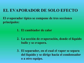 EL EVAPORADOR DE SOLO EFECTO
El evaporador típico se compone de tres secciones
principales:
1. El cambiador de calor
2. La sección de evaporación, donde el líquido
bulle y se evapora.
3. El separador, en el cual el vapor se separa
del líquido y se dirige hacia el condensador
o a otro equipo.
 