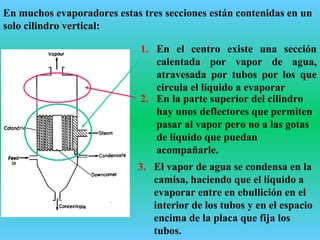 En muchos evaporadores estas tres secciones están contenidas en un
solo cilindro vertical:
1. En el centro existe una sección
calentada por vapor de agua,
atravesada por tubos por los que
circula el líquido a evaporar
2. En la parte superior del cilindro
hay unos deflectores que permiten
pasar al vapor pero no a las gotas
de líquido que puedan
acompañarle.
3. El vapor de agua se condensa en la
camisa, haciendo que el líquido a
evaporar entre en ebullición en el
interior de los tubos y en el espacio
encima de la placa que fija los
tubos.
 