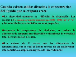 Cuando existen sólidos disueltos la concentración
del líquido que se evapora crece:
La viscosidad aumenta, se dificulta la circulación. Los
valores de U suelen ser mucho menores que 1800 – 5000 J m-2
s-1
ºC-1
y las velocidades de ebullición son más pequeñas.
Aumenta la temperatura de ebullición, se reduce la
diferencia de temperatura disponible y disminuye la velocidad
total de transmisión de calor.
Los valores de U varían con las diferencias de
temperaturas, con lo cual el diseño teórico de un evaporador
está sometido a amplios márgenes de incertidumbre.
 