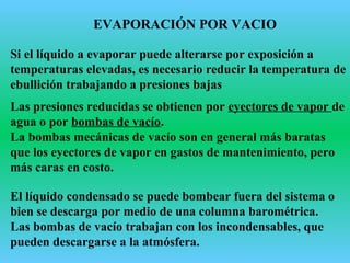 EVAPORACIÓN POR VACIO
Si el líquido a evaporar puede alterarse por exposición a
temperaturas elevadas, es necesario reducir la temperatura de
ebullición trabajando a presiones bajas
Las presiones reducidas se obtienen por eyectores de vapor de
agua o por bombas de vacío.
La bombas mecánicas de vacío son en general más baratas
que los eyectores de vapor en gastos de mantenimiento, pero
más caras en costo.
El líquido condensado se puede bombear fuera del sistema o
bien se descarga por medio de una columna barométrica.
Las bombas de vacío trabajan con los incondensables, que
pueden descargarse a la atmósfera.
 