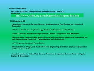 http://www.nzifst.org.nz/unitoperations/evaporation.htm
1.Pagina en INTERNET:
•R.L.Earle – M.D.Earle . Unit Operation in Food Processing. Capítulo 8:
Evaporation
2. Bibliografia en CD :
•Albert Ibarz - Gustavo V. Barbosa-Cánovas: Unit Operations in Food Engineering . Capítulo 18:
Evaporation
•P. Fellows. Food Processing Technology. Capítulo 13: Evaporation and distillation.
•James G. Brenann. Food Processing Handbook. Capítulo 3: Evaporation and Dehydration.
•Willian B.Glover – William L.Hyde. Evaporación de Productos Difíciles de Procesar: Evaporación por
película fina agitada. Extraído de : The Magazine or Technical Industry.
•APV. Evaporator Handbook. Fourth Edition
•Dennis Heldman – Daryl Lund. Handbook of Food Engineering. 2nd edition. Capítulo 8 : Evaporation
and Freeze Concentration.
•Joaquín Ocon García – Gabriel Tojo Barreiro. Problemas de Ingeniería Química. Tomo I Ed Aguilar.
Capítulo 3: Evaporación
 