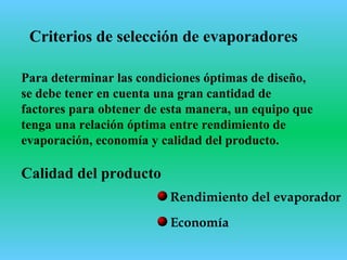 Criterios de selección de evaporadores
Para determinar las condiciones óptimas de diseño,
se debe tener en cuenta una gran cantidad de
factores para obtener de esta manera, un equipo que
tenga una relación óptima entre rendimiento de
evaporación, economía y calidad del producto.
Economía
Calidad del producto
Rendimiento del evaporador
 