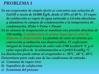 PROBLEMA 1
En un evaporador de simple efecto se concentra una solución de
NaOH a razón de 10.000 Kg/h, desde el 10% al 40 % . El vapor
de calefacción es vapor de agua saturado a 3.4 atm absolutas
y abandona la cámara de condensación a la temperatura de
condensación. (Pabs = Patm + Pman)
En la cámara de evaporación se mantiene una presión absoluta de
150 mmHg. Consideremos en primer lugar que el calor de
dilución es despreciable. La pérdida de calor al exterior por
convección y radiación son despreciables. El coeficiente
integral de transferencia de calor vale 1700 kcal/m2
h °C y el
calor específico de la alimentación es Cp=0,9 Kcal/Kg °C .
La disolución puede entrar al evaporador a : 30°C , 60 °C, 80°C.
Determínese para cada una de las condiciones de entrada :
a) Consumo de vapor vivo
b) Superficie de calefaccion
c) Economía del proceso
 