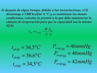 Si después de algun tiempo, debido a las incrustaciones, el U
disminuye a 1300 kcal/m2
h °C y se mantienen las demás
condiciones, calcular la presión a la que debe mantenerse la
cámara de evaporación para que la capacidad sea la misma
(E/A)
Cteb °= 5,3630
mmHgPevap 4630
=
AU
W
tt w
condeb
λ
−=
Cteb °= 6,3660
Cteb °= 5,3480
mmHgPevap 4660
=
mmHgPevap 4280
=
 