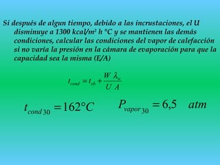 Si después de algun tiempo, debido a las incrustaciones, el U
disminuye a 1300 kcal/m2
h °C y se mantienen las demás
condiciones, calcular las condiciones del vapor de calefacción
si no varía la presión en la cámara de evaporación para que la
capacidad sea la misma (E/A)
AU
W
tt w
ebcond
λ
+=
Ctcond °=16230
atmPvapor 5,630
=
 