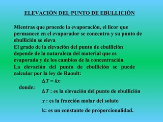 ELEVACIÓN DEL PUNTO DE EBULLICIÓN
Mientras que procede la evaporación, el licor que
permanece en el evaporador se concentra y su punto de
ebullición se eleva
El grado de la elevación del punto de ebullición
depende de la naturaleza del material que es
evaporado y de los cambios de la concentración
La elevación del punto de ebullición se puede
calcular por la ley de Raoult:
∆T = kx
donde:
∆T : es la elevación del punto de ebullición
x : es la fracción molar del soluto
k: es un constante de proporcionalidad.
 