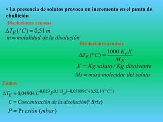 • La presencia de solutos provoca un incremento en el punto de
ebullición
Disoluciones acuosas
S
e
E
M
XK
CT
1000
)(º =∆
disolventeKgsolutoKgX /=
solutodelmolecularmasaMs =
mCTE 51,0)(º =∆
disoluciónlademolalidadm =
Disoluciones acuosas
)10.52,603889,0(113,0029,0 24
04904,0 CC
E ePCT
−
+−
=∆
Zumos
)(º BrixdisoluciónladeiónConcentracC =
)(Pr mbaresiónP =
 