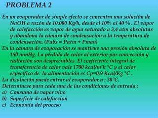 PROBLEMA 2
En un evaporador de simple efecto se concentra una solución de
NaOH a razón de 10.000 Kg/h, desde el 10% al 40 % . El vapor
de calefacción es vapor de agua saturado a 3,4 atm absolutas
y abandona la cámara de condensación a la temperatura de
condensación. (Pabs = Patm + Pman)
En la cámara de evaporación se mantiene una presión absoluta de
150 mmHg. La pérdida de calor al exterior por convección y
radiación son despreciables. El coeficiente integral de
transferencia de calor vale 1700 kcal/m2
h °C y el calor
específico de la alimentación es Cp=0,9 Kcal/Kg °C .
La disolución puede entrar al evaporador a : 30°C.
Determínese para cada una de las condiciones de entrada :
a) Consumo de vapor vivo
b) Superficie de calefaccion
c) Economía del proceso
 