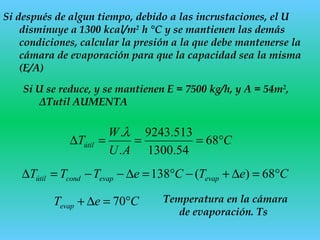 Si después de algun tiempo, debido a las incrustaciones, el U
disminuye a 1300 kcal/m2
h °C y se mantienen las demás
condiciones, calcular la presión a la que debe mantenerse la
cámara de evaporación para que la capacidad sea la misma
(E/A)
Si U se reduce, y se mantienen E = 7500 kg/h, y A = 54m2
,
ΔTutil AUMENTA
CeTCeTTT evapevapcondútil °=∆+−°=∆−−=∆ 68)(138
C
AU
W
Tútil °===∆ 68
54.1300
513.9243
.
.λ
CeTevap °=∆+ 70 Temperatura en la cámara
de evaporación. Ts
 