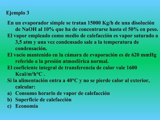 Ejemplo 3
En un evaporador simple se tratan 15000 Kg/h de una disolución
de NaOH al 10% que ha de concentrarse hasta el 50% en peso.
El vapor empleado como medio de calefacción es vapor saturado a
3,5 atm y una vez condensado sale a la temperatura de
condensación.
El vacío mantenido en la cámara de evaporación es de 620 mmHg
referido a la presión atmosférica normal.
El coeficiente integral de transferencia de calor vale 1600
Kcal/m2
h°C .
Si la alimentación entra a 40°C y no se pierde calor al exterior,
calcular:
a) Consumo horario de vapor de calefacción
b) Superficie de calefacción
c) Economía
 