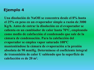 Ejemplo 4
Una disolución de NaOH se concentra desde el 8% hasta
el 25% en peso en un evaporador simple a razón de 3000
Kg/h. Antes de entrar la disolución en el evaporador se
calienta en un cambiador de calor hasta 70ºC, empleando
como medio de calefacción el condensado que sale de la
cámara de condensación. Para la calefacción del
evaporador se emplea vapor saturado 108ºC
manteniéndose la cámara de evaporación a la presión
absoluta de 90 mmHg. Determínese el coeficiente integral
de transmisión de calor U sabiendo que la superficie de
calefacción es de 20 m2
.
 