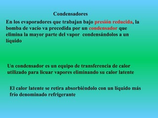 Condensadores
En los evaporadores que trabajan bajo presión reducida, la
bomba de vacío va precedida por un condensador que
elimina la mayor parte del vapor condensándolos a un
líquido
Un condensador es un equipo de transferencia de calor
utilizado para licuar vapores eliminando su calor latente
El calor latente se retira absorbiéndolo con un líquido más
frío denominado refrigerante
 