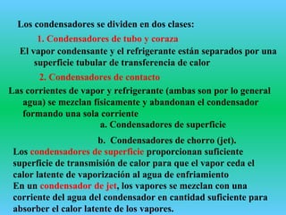 Los condensadores se dividen en dos clases:
2. Condensadores de contacto
a. Condensadores de superficie
Los condensadores de superficie proporcionan suficiente
superficie de transmisión de calor para que el vapor ceda el
calor latente de vaporización al agua de enfriamiento
En un condensador de jet, los vapores se mezclan con una
corriente del agua del condensador en cantidad suficiente para
absorber el calor latente de los vapores.
1. Condensadores de tubo y coraza
b. Condensadores de chorro (jet).
El vapor condensante y el refrigerante están separados por una
superficie tubular de transferencia de calor
Las corrientes de vapor y refrigerante (ambas son por lo general
agua) se mezclan físicamente y abandonan el condensador
formando una sola corriente
 